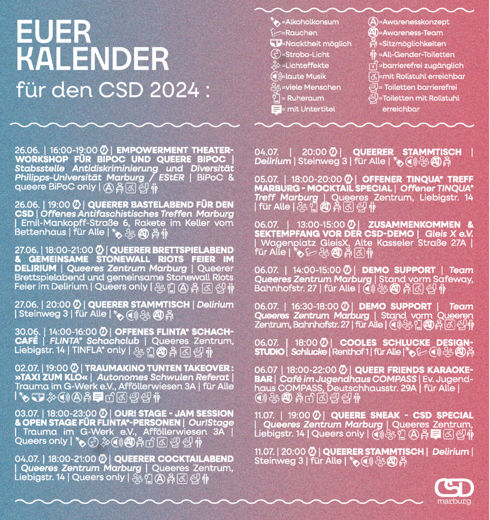 Euer Kalender for den CSD 2024: 26.06., 16 - 19 Uhr, Empowerment Theater-Workshop für BIPOC und queere BIPOC, Stabsstelle Antidiskriminierung und Diversität, BiPoC und queere BiPoC only 26.06., 19 Uhr, Queerer Bastelabend für den CSD, OAT Marburg, Emil-Mankopff-Straße 6, Rakete im Keller vom Bettenhaus 27.06., 18 - 21 Uhr, Queerer Brettspielabend und gemeinsame stonewall Riots Feier im Delirium, Queeres Zentrum Marburg, Delirium 27.06., 20 Uhr, Queerer Stammtisch, Delirium 30.06., 14-16 Uhr, Offenes Flinta Schachcafe, Queeres Zentrum 02.07., 19 Uhr, Traumakino Tunten Takeover: Taxi zum Klo, ASR, Trauma im G-Werk 03.07., 18 - 23 Uhr, Our!Stage Jam Session, Our! Stage, Trauma im G-Werk 04.07., 18 - 21 Uhr, Queerer Cocktailabend, Queeres Zentrum Marburg 04.07., 20 Uhr, Queerer Stammtisch, Delirium 05.07., 18 - 20 Uhr, Tinqa-Treff, Queeres Zentrum 06.07., 13- 15 Uhr, Zusammenkommen und Sektempfang vor der CSD-Demo, Wagenplatz GleisX 06.07., 14 - 15 Uhr, Demo Support, Stand vorm Safeway 06.07., 16:30 - 18 Uhr, Demo Support, Stand vorm Queeren Zentrum 06.07., 18 - 22 Uhr, Queer Friends Karaoke Bar, cafe im Jugendhaus Compass 11.07., 19 Uhr, Queere Sneak - CSD Special, Queeres Zentrum 11.07., 20 Uhr, Queerer Stammtisch, Delirium